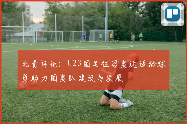 北青评论：U23国足征召奥运适龄球员助力国奥队建设与发展