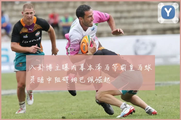 八卦博主曝内幕本泽马等前皇马球员暗中阻碍姆巴佩崛起