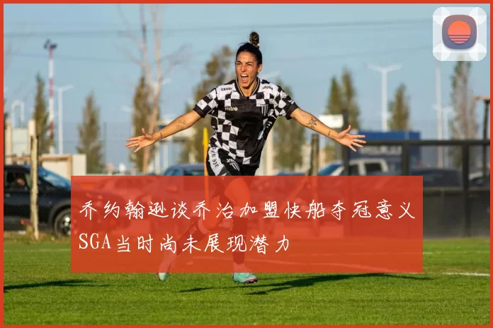 乔约翰逊谈乔治加盟快船夺冠意义SGA当时尚未展现潜力