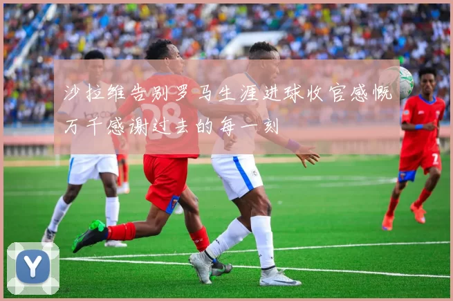 沙拉维告别罗马生涯进球收官感慨万千感谢过去的每一刻
