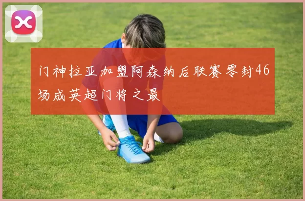 门神拉亚加盟阿森纳后联赛零封46场成英超门将之最