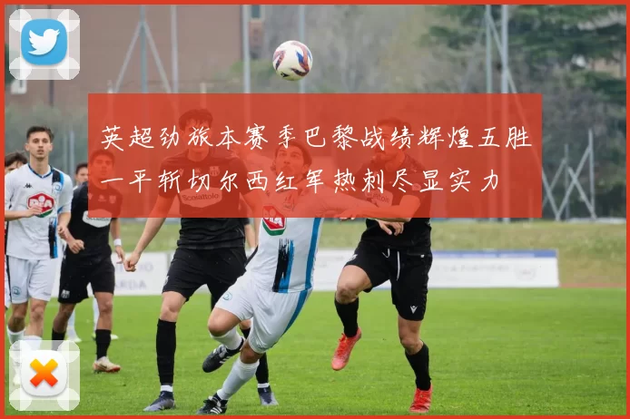 英超劲旅本赛季巴黎战绩辉煌五胜一平斩切尔西红军热刺尽显实力