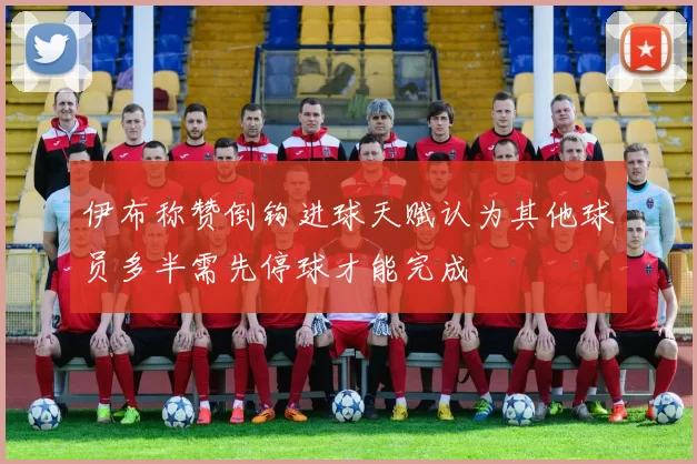 伊布称赞倒钩进球天赋认为其他球员多半需先停球才能完成