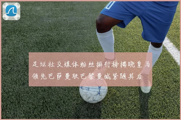 足坛社交媒体粉丝排行榜揭晓皇马领先巴萨曼联巴黎曼城紧随其后