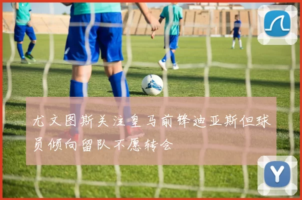 尤文图斯关注皇马前锋迪亚斯但球员倾向留队不愿转会