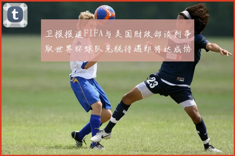 卫报报道FIFA与美国财政部谈判争取世界杯球队免税待遇即将达成协议