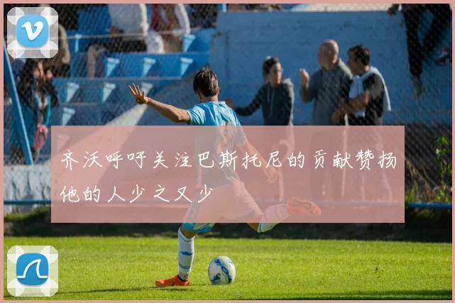 齐沃呼吁关注巴斯托尼的贡献赞扬他的人少之又少
