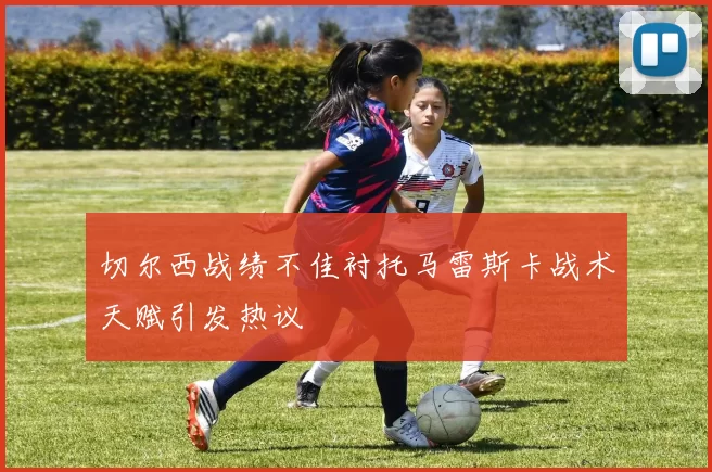 切尔西战绩不佳衬托马雷斯卡战术天赋引发热议