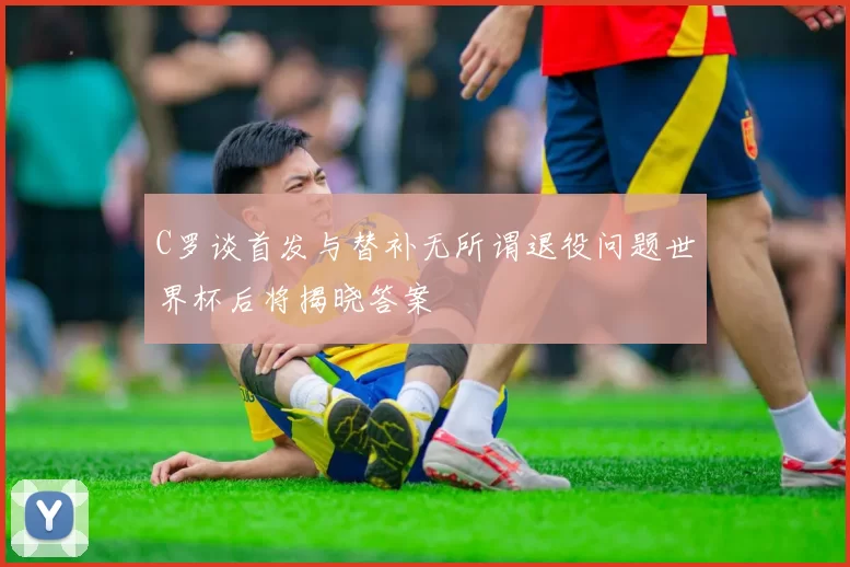C罗谈首发与替补无所谓退役问题世界杯后将揭晓答案